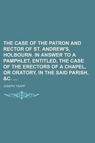 Cover of The Case of the Patron and Rector of St. Andrew's, Holbourn. in Answer to a Pamphlet, Entitled, the Case of the Erectors of a Chapel, or Oratory, in T