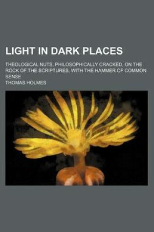 Cover of Light in Dark Places; Theological Nuts, Philosophically Cracked, on the Rock of the Scriptures, with the Hammer of Common Sense