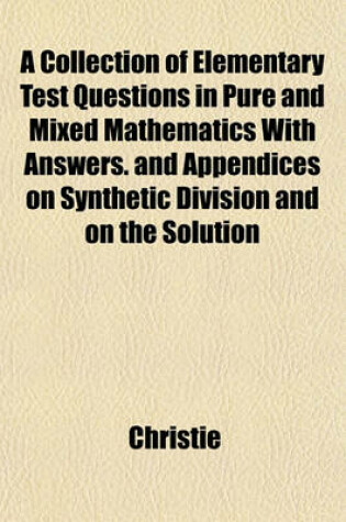 Cover of A Collection of Elementary Test Questions in Pure and Mixed Mathematics with Answers. and Appendices on Synthetic Division and on the Solution