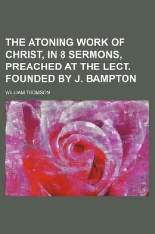 Cover of The Atoning Work of Christ, in 8 Sermons, Preached at the Lect. Founded by J. Bampton