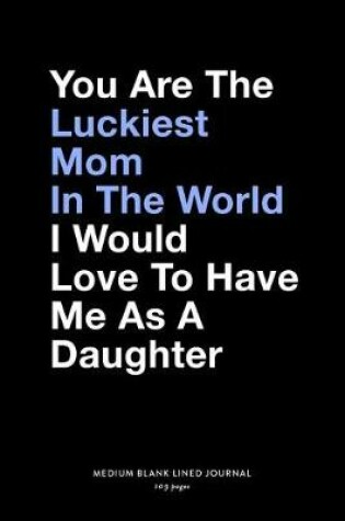 Cover of You Are The Luckiest Mom In The World I Would Love To Have Me As A Daughter, Medium Blank Lined Journal, 109 Pages