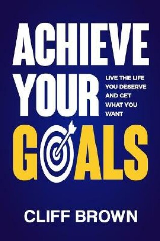 Cover of Achieve Your Goals - Live The Life You Deserve And Get What You Want