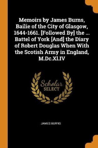 Cover of Memoirs by James Burns, Bailie of the City of Glasgow, 1644-1661. [followed By] the ... Battel of York [and] the Diary of Robert Douglas When with the Scotish Army in England, M.DC.XL.IV