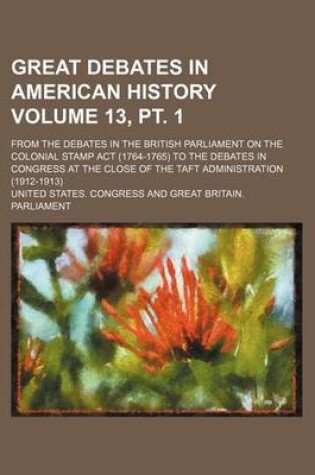 Cover of Great Debates in American History Volume 13, PT. 1; From the Debates in the British Parliament on the Colonial Stamp ACT (1764-1765) to the Debates in Congress at the Close of the Taft Administration (1912-1913)