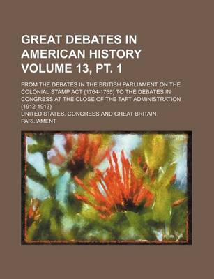 Book cover for Great Debates in American History Volume 13, PT. 1; From the Debates in the British Parliament on the Colonial Stamp ACT (1764-1765) to the Debates in Congress at the Close of the Taft Administration (1912-1913)