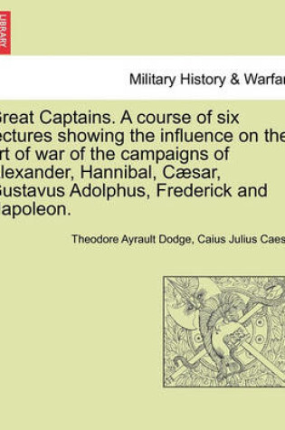 Cover of Great Captains. a Course of Six Lectures Showing the Influence on the Art of War of the Campaigns of Alexander, Hannibal, Caesar, Gustavus Adolphus, Frederick and Napoleon.