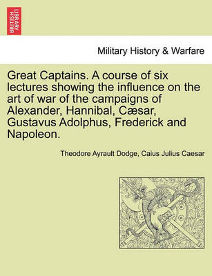 Book cover for Great Captains. a Course of Six Lectures Showing the Influence on the Art of War of the Campaigns of Alexander, Hannibal, Caesar, Gustavus Adolphus, Frederick and Napoleon.