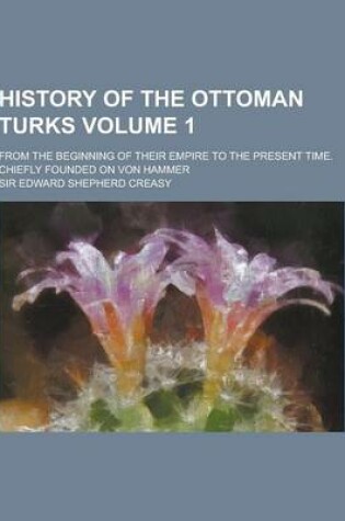 Cover of History of the Ottoman Turks; From the Beginning of Their Empire to the Present Time. Chiefly Founded on Von Hammer Volume 1