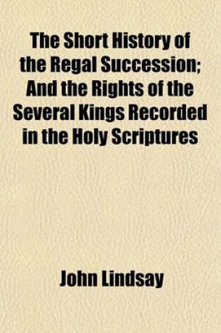 Cover of The Short History of the Regal Succession; And the Rights of the Several Kings Recorded in the Holy Scriptures