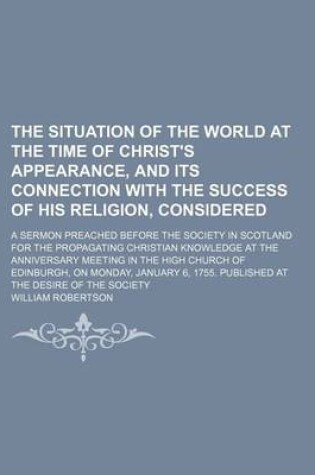 Cover of The Situation of the World at the Time of Christ's Appearance, and Its Connection with the Success of His Religion, Considered; A Sermon Preached Before the Society in Scotland for the Propagating Christian Knowledge at the Anniversary Meeting in the High Chur