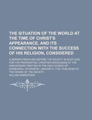 Book cover for The Situation of the World at the Time of Christ's Appearance, and Its Connection with the Success of His Religion, Considered; A Sermon Preached Before the Society in Scotland for the Propagating Christian Knowledge at the Anniversary Meeting in the High Chur