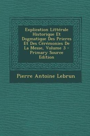 Cover of Explication Litterale Historique Et Dogmatique Des Prieres Et Des Ceremonies de La Messe, Volume 3