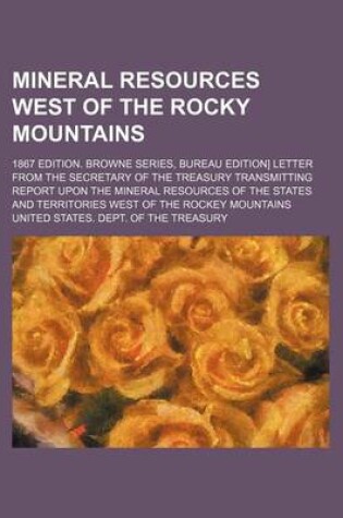 Cover of Mineral Resources West of the Rocky Mountains; 1867 Edition. Browne Series, Bureau Edition] Letter from the Secretary of the Treasury Transmitting Report Upon the Mineral Resources of the States and Territories West of the Rockey Mountains