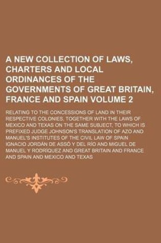 Cover of A New Collection of Laws, Charters and Local Ordinances of the Governments of Great Britain, France and Spain Volume 2; Relating to the Concessions of Land in Their Respective Colonies, Together with the Laws of Mexico and Texas on the Same Subject, to W