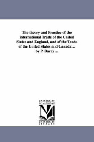 Cover of The theory and Practice of the international Trade of the United States and England, and of the Trade of the United States and Canada ... by P. Barry ...