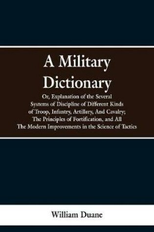 Cover of A Military Dictionary, Or, Explanation of the Several Systems of Discipline of Different Kinds of Troop, Infantry, Artillery, And Cavalry; The Principles of Fortification, and All The Modern Improvements in the Science of Tactics.