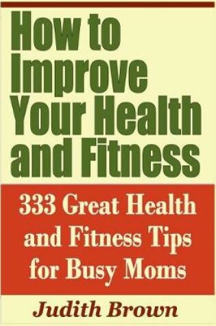 Cover of How to Improve Your Health and Fitness - 333 Great Health and Fitness Tips for Busy Moms