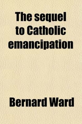 Cover of The Sequel to Catholic Emancipation; The Story of English Catholics Continued Down to the Re-Establishment of Their Hierarchy in 1850 Volume 1