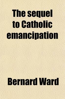 Book cover for The Sequel to Catholic Emancipation; The Story of English Catholics Continued Down to the Re-Establishment of Their Hierarchy in 1850 Volume 1