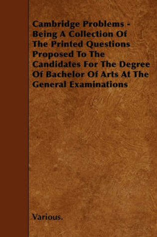 Cover of Cambridge Problems - Being A Collection Of The Printed Questions Proposed To The Candidates For The Degree Of Bachelor Of Arts At The General Examinations