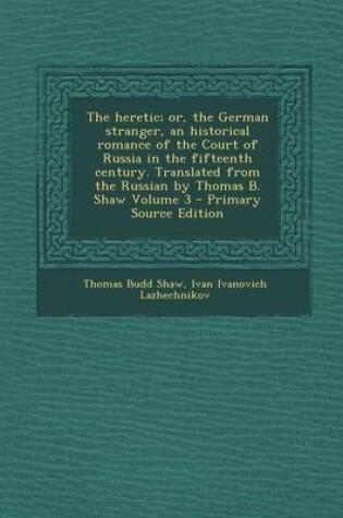 Cover of The Heretic; Or, the German Stranger, an Historical Romance of the Court of Russia in the Fifteenth Century. Translated from the Russian by Thomas B. Shaw Volume 3 - Primary Source Edition