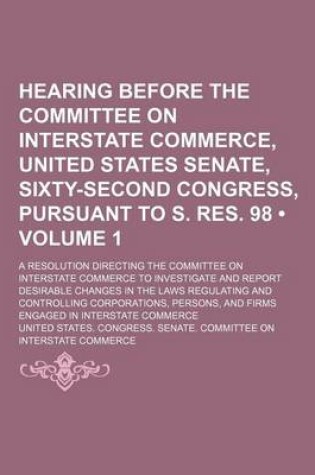 Cover of A Hearing Before the Committee on Interstate Commerce, United States Senate, Sixty-Second Congress, Pursuant to S. Res. 98 (Volume 1); A Resolution Directing the Committee on Interstate Commerce to Investigate and Report Desirable Changes in the Laws Regulat