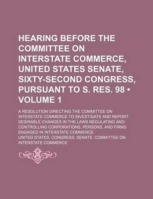 Book cover for A Hearing Before the Committee on Interstate Commerce, United States Senate, Sixty-Second Congress, Pursuant to S. Res. 98 (Volume 1); A Resolution Directing the Committee on Interstate Commerce to Investigate and Report Desirable Changes in the Laws Regulat