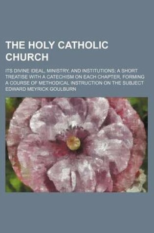 Cover of The Holy Catholic Church; Its Divine Ideal, Ministry, and Institutions a Short Treatise with a Catechism on Each Chapter, Forming a Course of Methodical Instruction on the Subject