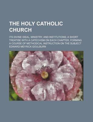 Book cover for The Holy Catholic Church; Its Divine Ideal, Ministry, and Institutions a Short Treatise with a Catechism on Each Chapter, Forming a Course of Methodical Instruction on the Subject