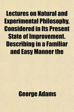 Cover of Lectures on Natural and Experimental Philosophy, Considered in Its Present State of Improvement. Describing in a Familiar and Easy Manner the Principal Phenomena of Nature; And Shewing That They All Co-Operate in Displaying the Goodness, Wisdom, and Powe