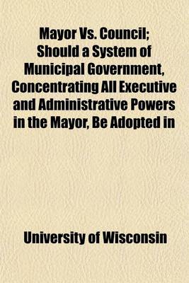 Book cover for Mayor vs. Council; Should a System of Municipal Government, Concentrating All Executive and Administrative Powers in the Mayor, Be Adopted in