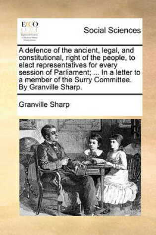 Cover of A Defence of the Ancient, Legal, and Constitutional, Right of the People, to Elect Representatives for Every Session of Parliament; ... in a Letter to a Member of the Surry Committee. by Granville Sharp.