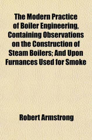 Cover of The Modern Practice of Boiler Engineering, Containing Observations on the Construction of Steam Boilers; And Upon Furnances Used for Smoke