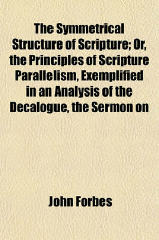 Cover of The Symmetrical Structure of Scripture; Or, the Principles of Scripture Parallelism, Exemplified in an Analysis of the Decalogue, the Sermon on