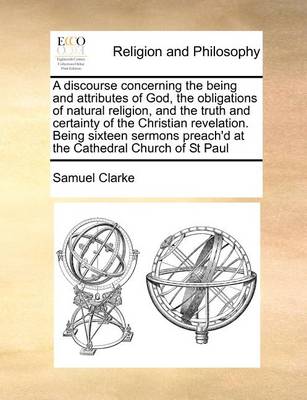 Book cover for A Discourse Concerning the Being and Attributes of God, the Obligations of Natural Religion, and the Truth and Certainty of the Christian Revelation. Being Sixteen Sermons Preach'd at the Cathedral Church of St Paul