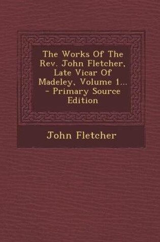 Cover of The Works of the REV. John Fletcher, Late Vicar of Madeley, Volume 1... - Primary Source Edition