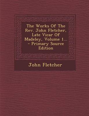 Book cover for The Works of the REV. John Fletcher, Late Vicar of Madeley, Volume 1... - Primary Source Edition