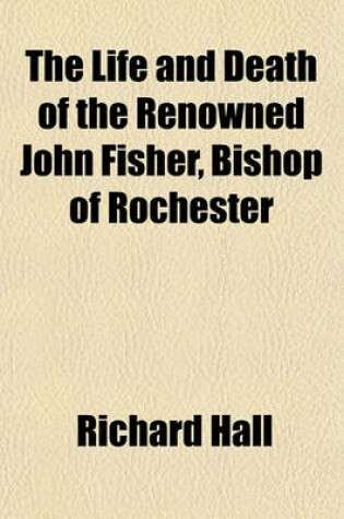 Cover of The Life and Death of the Renowned John Fisher, Bishop of Rochester; Who Was Beheaded on Tower-Hill, the 22d of June, 1535 Comprising the Highest and Hidden Transactions of Church and State, in the Reign of King Henry VIII Divers Moral, Historical, and Po
