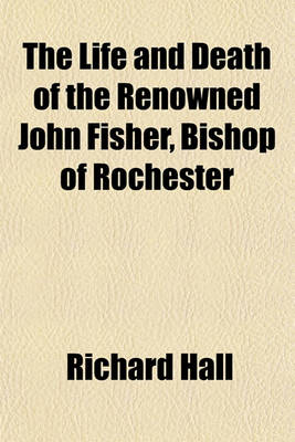 Book cover for The Life and Death of the Renowned John Fisher, Bishop of Rochester; Who Was Beheaded on Tower-Hill, the 22d of June, 1535 Comprising the Highest and Hidden Transactions of Church and State, in the Reign of King Henry VIII Divers Moral, Historical, and Po