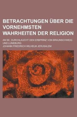 Cover of Betrachtungen Uber Die Vornehmsten Wahrheiten Der Religion; An Se. Durchlaucht Den Erbprinz Von Braunschweig Und Luneburg