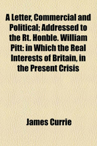 Cover of A Letter, Commercial and Political; Addressed to the Rt. Honble. William Pitt in Which the Real Interests of Britain, in the Present Crisis, Are Considered, and Some Observations Are Offered on the General State of Europe. the Second Edition, Corrected an