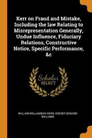 Cover of Kerr on Fraud and Mistake, Including the Law Relating to Misrepresentation Generally, Undue Influence, Fiduciary Relations, Constructive Notice, Specific Performance, &c