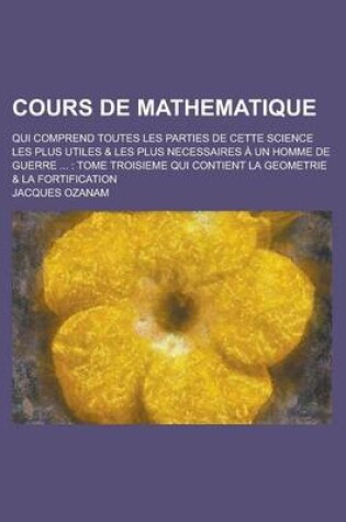 Cover of Cours de Mathematique; Qui Comprend Toutes Les Parties de Cette Science Les Plus Utiles & Les Plus Necessaires a Un Homme de Guerre ...