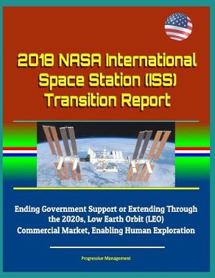 Book cover for 2018 NASA International Space Station (ISS) Transition Report - Ending Government Support or Extending Through the 2020s, Low Earth Orbit (LEO) Commercial Market, Enabling Human Exploration