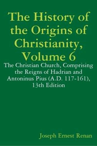 Cover of The History of the Origins of Christianity, Volume 6: The Christian Church, Comprising the Reigns of Hadrian and Antoninus Pius (A.D. 117-161), 13th Edition