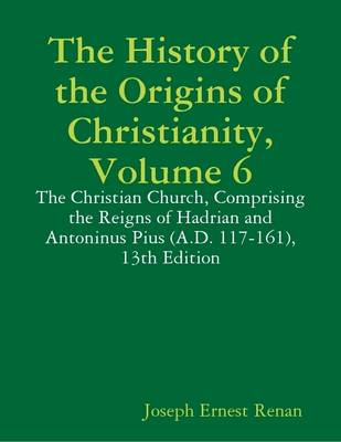Book cover for The History of the Origins of Christianity, Volume 6: The Christian Church, Comprising the Reigns of Hadrian and Antoninus Pius (A.D. 117-161), 13th Edition