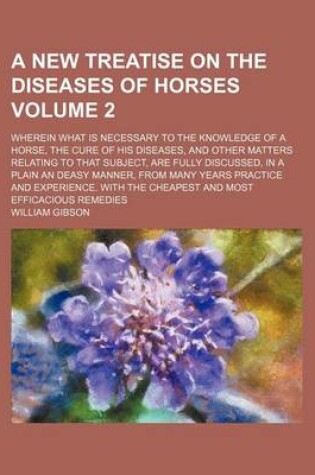 Cover of A New Treatise on the Diseases of Horses Volume 2; Wherein What Is Necessary to the Knowledge of a Horse, the Cure of His Diseases, and Other Matters Relating to That Subject, Are Fully Discussed, in a Plain an Deasy Manner, from Many Years Practice and E