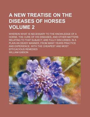 Book cover for A New Treatise on the Diseases of Horses Volume 2; Wherein What Is Necessary to the Knowledge of a Horse, the Cure of His Diseases, and Other Matters Relating to That Subject, Are Fully Discussed, in a Plain an Deasy Manner, from Many Years Practice and E