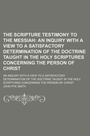 Cover of The Scripture Testimony to the Messiah; An Inquiry with a View to a Satisfactory Determination of the Doctrine Taught in the Holy Scriptures Concerning the Person of Christ. an Inquiry with a View to a Satisfactory Determination of the Doctrine Taught in