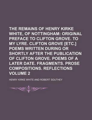 Book cover for The Remains of Henry Kirke White, of Nottingham Volume 2; Original Preface to Clifton Grove. to My Lyre. Clifton Grove [Etc.] Poems Written During or Shortly After the Publication of Clifton Grove. Poems of a Later Date. Fragments. Prose Compositions. Re